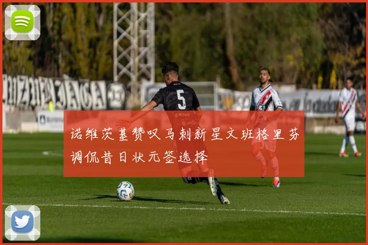 诺维茨基赞叹马刺新星文班格里芬调侃昔日状元签选择