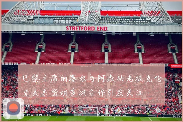 巴黎主席纳赛尔与阿森纳老板克伦克关系密切多次合作引发关注