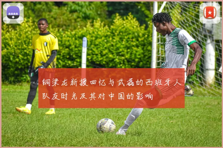 铜梁龙新援回忆与武磊的西班牙人队友时光及其对中国的影响