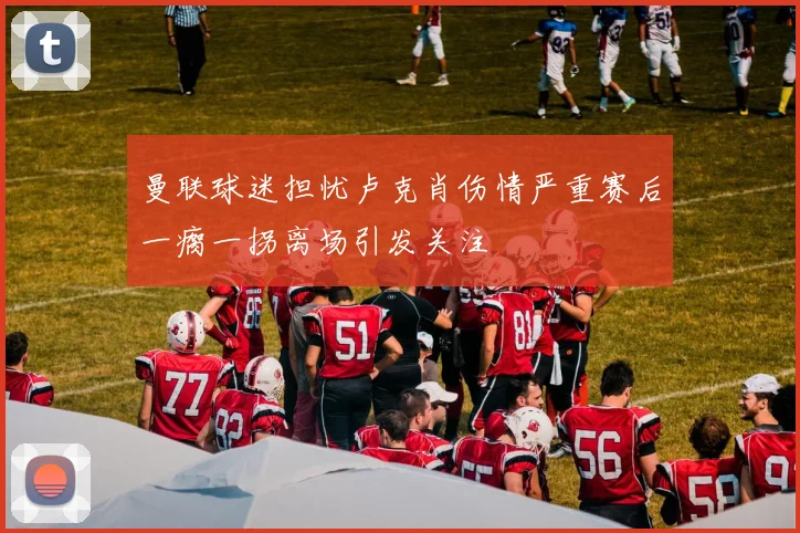 曼联球迷担忧卢克肖伤情严重赛后一瘸一拐离场引发关注