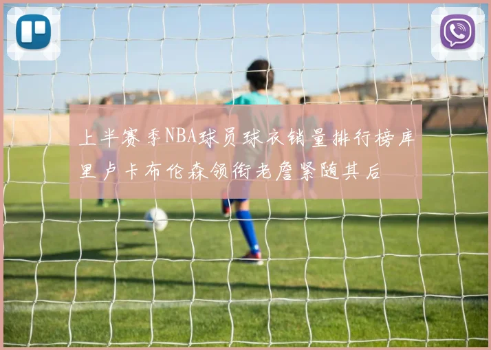 上半赛季NBA球员球衣销量排行榜库里卢卡布伦森领衔老詹紧随其后