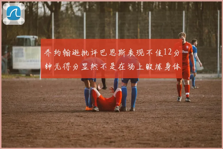 乔约翰逊批评巴恩斯表现不佳12分钟无得分显然不是在场上锻炼身体