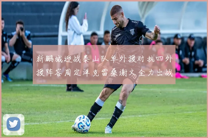 新鹏城迎战泰山队单外援对抗四外援阵容周定洋克雷桑谢文全力出战