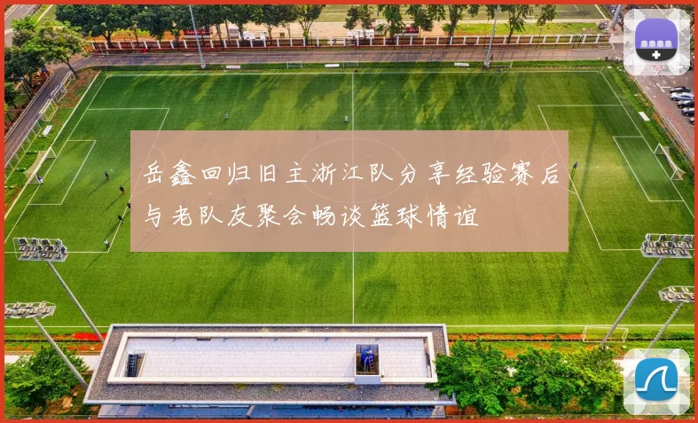 岳鑫回归旧主浙江队分享经验赛后与老队友聚会畅谈篮球情谊