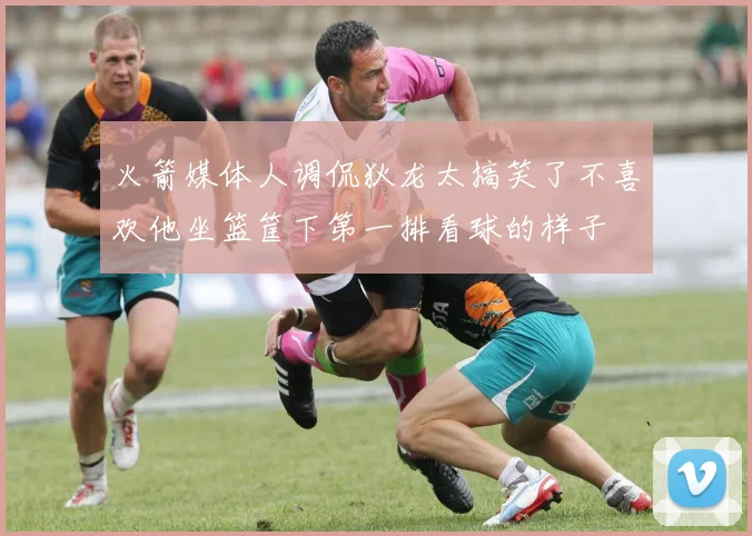 火箭媒体人调侃狄龙太搞笑了不喜欢他坐篮筐下第一排看球的样子