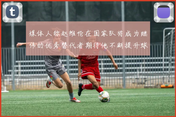 媒体人称赵维伦在国家队将成为继伟的优秀替代者期待他不断提升球技