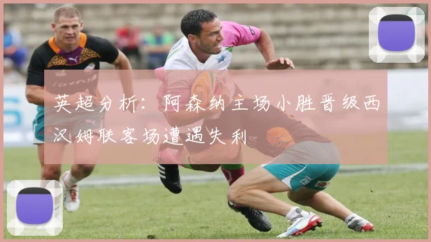 英超分析：阿森纳主场小胜晋级西汉姆联客场遭遇失利