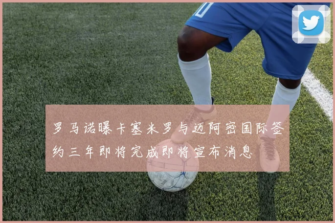 罗马诺曝卡塞米罗与迈阿密国际签约三年即将完成即将宣布消息