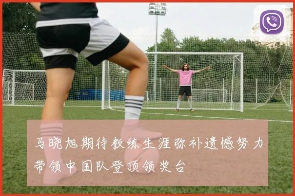 马晓旭期待教练生涯弥补遗憾努力带领中国队登顶领奖台