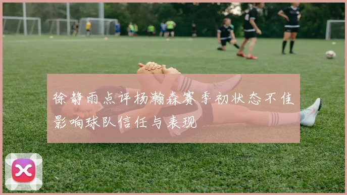 徐静雨点评杨瀚森赛季初状态不佳影响球队信任与表现