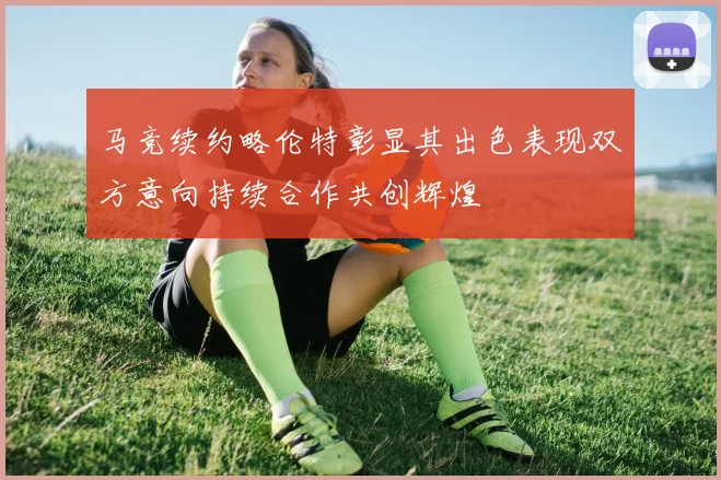 马竞续约略伦特彰显其出色表现双方意向持续合作共创辉煌